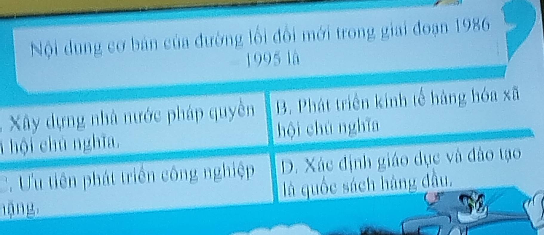 Nội dung cơ bản của đường lối đổi mới trong giai đoạn 1986
1995 là
Xây dựng nhà nước pháp quyền B. Phát triển kinh tế hàng hóa xã
1 hội chủ nghĩa, hội chú nghĩa
C. Ưu tiên phát triển công nghiệp D. Xác định giáo dục và đào tạo
là quốc sách hàng đầu.
nặng