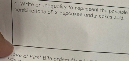 Write an inequality to represent the possible 
combinations of x cupcakes and y cakes sold. 
ove at First Bite orders fl 
has