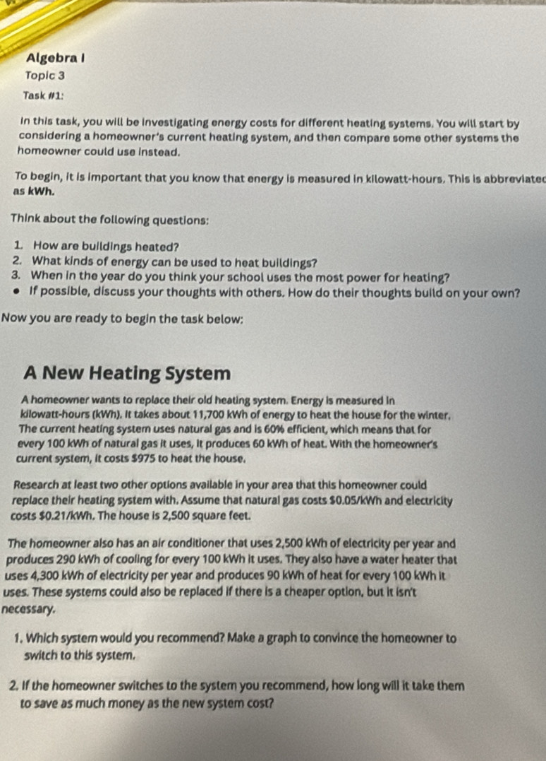 Algebra I 
Topic 3 
Task #1: 
In this task, you will be investigating energy costs for different heating systems. You will start by 
considering a homeowner’s current heating system, and then compare some other systems the 
homeowner could use instead. 
To begin, it is important that you know that energy is measured in kilowatt-hours. This is abbreviated 
as kWh. 
Think about the following questions: 
1. How are buildings heated? 
2. What kinds of energy can be used to heat buildings? 
3. When in the year do you think your school uses the most power for heating? 
If possible, discuss your thoughts with others. How do their thoughts build on your own? 
Now you are ready to begin the task below: 
A New Heating System 
A homeowner wants to replace their old heating system. Energy is measured in
kilowatt-hours (kWh). It takes about 11,700 kWh of energy to heat the house for the winter. 
The current heating system uses natural gas and is 60% efficient, which means that for 
every 100 kWh of natural gas it uses, it produces 60 kWh of heat. With the homeowner's 
current system, it costs $975 to heat the house. 
Research at least two other options available in your area that this homeowner could 
replace their heating system with. Assume that natural gas costs $0.05/kWh and electricity 
costs $0.21/kWh. The house is 2,500 square feet. 
The homeowner also has an air conditioner that uses 2,500 kWh of electricity per year and 
produces 290 kWh of cooling for every 100 kWh it uses. They also have a water heater that 
uses 4,300 kWh of electricity per year and produces 90 kWh of heat for every 100 kWh it 
uses. These systems could also be replaced if there is a cheaper option, but it isn't 
necessary. 
1. Which system would you recommend? Make a graph to convince the homeowner to 
switch to this system. 
2. If the homeowner switches to the system you recommend, how long will it take them 
to save as much money as the new system cost?