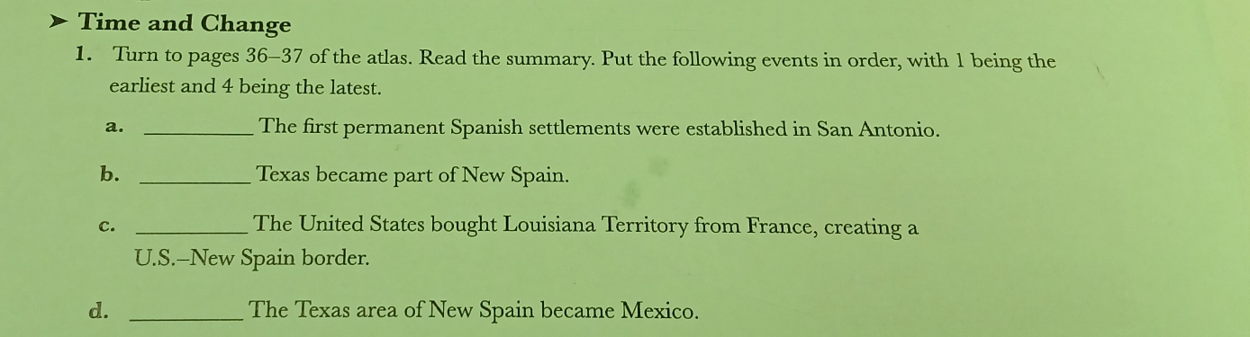 Time and Change 
1. Turn to pages 36-37 of the atlas. Read the summary. Put the following events in order, with 1 being the 
earliest and 4 being the latest. 
a. _The first permanent Spanish settlements were established in San Antonio. 
b. _Texas became part of New Spain. 
c. _The United States bought Louisiana Territory from France, creating a 
U.S.--New Spain border. 
d. _The Texas area of New Spain became Mexico.