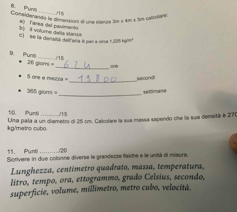 Punti 
_ 
/15 
Considerando le dimensioni di una stanza 3m* 4m* 5m calcolare: 
a) l'area del pavimento 
b) il volume della stanza 
c) se la densità dell'aria è pari a circa 1,225kg/m^3
9. Punti_ 
/15 
26giorni= 
_ore 
_ 
5 ore e mezza = secondi 
_ 
365 gio mi= settimane 
10. Punti /15 
Una pala a un diametro di 25 cm. Calcolare la sua massa sapendo che la sua densità è 27(
kg/metro cubo. 
11. Punti _./20 
Scrivere in due colonne diverse le grandezze fisiche e le unità di misura. 
Lunghezza, centimetro quadrato, massa, temperatura, 
litro, tempo, ora, ettogrammo, grado Celsius, secondo, 
superficie, volume, millimetro, metro cubo, velocità.