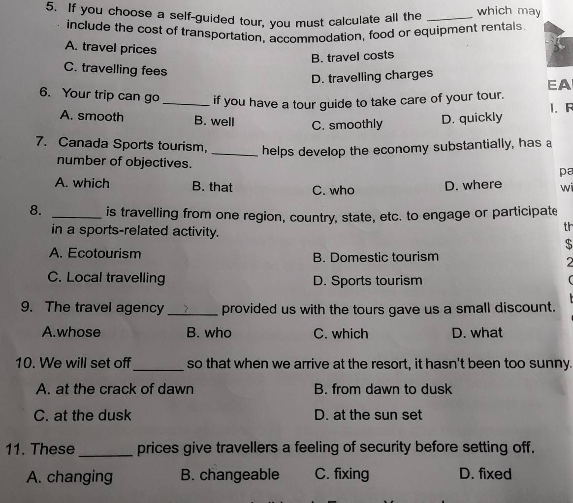 If you choose a self-guided tour, you must calculate all the_
which may
include the cost of transportation, accommodation, food or equipment rentals.
A. travel prices
B. travel costs
C. travelling fees
D. travelling charges
EA
6. Your trip can go
_if you have a tour guide to take care of your tour.
A. smooth B. well D. quickly 1. F
C. smoothly
7. Canada Sports tourism,_
helps develop the economy substantially, has a
number of objectives.
pa
A. which B. that D. where
C. who wi
8._
is travelling from one region, country, state, etc. to engage or participate
in a sports-related activity.
th
$
A. Ecotourism
B. Domestic tourism
2
C. Local travelling
D. Sports tourism (
9. The travel agency_ provided us with the tours gave us a small discount.
A.whose B. who C. which D. what
10. We will set off _so that when we arrive at the resort, it hasn't been too sunny.
A. at the crack of dawn B. from dawn to dusk
C. at the dusk D. at the sun set
11. These _prices give travellers a feeling of security before setting off.
A. changing B. changeable C. fixing D. fixed