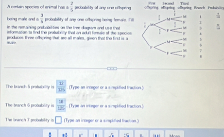 Firs Second Thiró 
A certain species of animal has a  2/5  probability of any one offspring offspring offspring offspring Branch Frobabilär
 1/1   4/125 
 1/8  M 
M 1
being male and a  3/5  probability of any one offspring being female. Fill , M  1/4  F 2
in the remaining probabilities on the tree diagram and use that  8/8  M 3  □ /□  
information to find the probability that an adult female of the species F 4
produces three offspring that are all males, given that the first is a - M M 5
male F 6
F 
F 
M 7
F 8
The branch 5 probability is  12/125 . (Type an integer or a simplified fraction.) 
The branch 6 probability is  18/125 . (Type an integer or a simplified fraction.) 
The branch 7 probability is □ (Type an integer or a simplified fraction.)
a° I . sqrt(a) 2sqrt(a) (m1) Mare