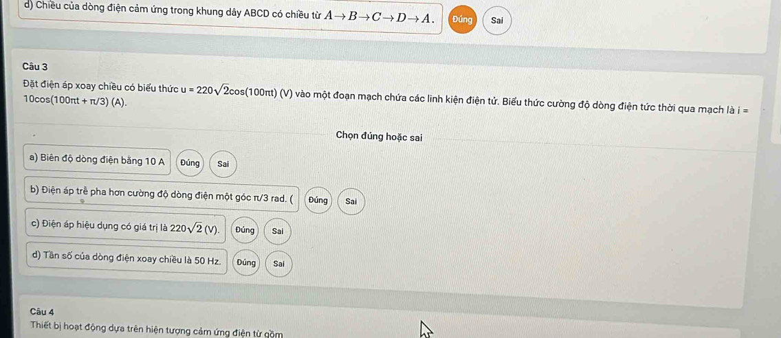 Chiều của dòng điện cảm ứng trong khung dây ABCD có chiều từ Ato Bto Cto Dto A. Đúng Sai
Câu 3
Đặt điện áp xoay chiều có biểu thức u=220sqrt(2)cos (100π t)(V) vào một đoạn mạch chứa các linh kiện điện tử. Biểu thức cường độ dòng điện tức thời qua mạch là i=
10cos (100π t+π /3)(A). 
Chọn đúng hoặc sai
a) Biên độ dòng điện bằng 10 A Đúng Sai
b) Điện áp trễ pha hơn cường độ dòng điện một góc π/3 rad. ( Đúng Sai
c) Điện áp hiệu dụng có giá trị là 220sqrt(2)(V) Đúng Sai
d) Tần số của dòng điện xoay chiều là 50 Hz. Đúng Sai
Câu 4
Thiết bị hoạt động dựa trên hiện tượng cảm ứng điện từ gồm