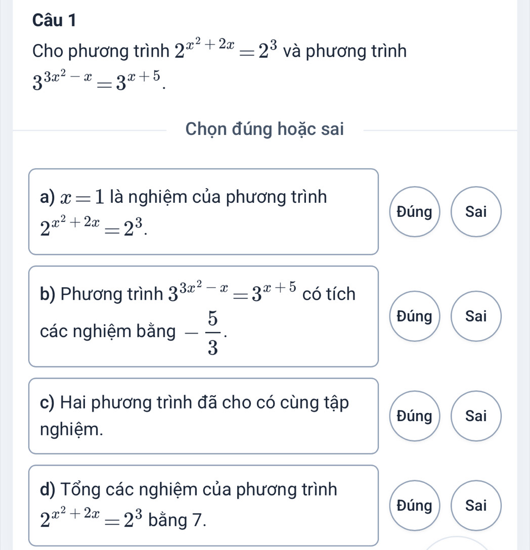 Cho phương trình 2^(x^2)+2x=2^3 và phương trình
3^(3x^2)-x=3^(x+5). 
Chọn đúng hoặc sai 
a) x=1 là nghiệm của phương trình
2^(x^2)+2x=2^3. 
Đúng Sai 
b) Phương trình 3^(3x^2)-x=3^(x+5) có tích 
các nghiệm bằng - 5/3 . 
Đúng Sai 
c) Hai phương trình đã cho có cùng tập 
Đúng Sai 
nghiệm. 
d) Tổng các nghiệm của phương trình 
Đúng Sai
2^(x^2)+2x=2^3 bằng 7.