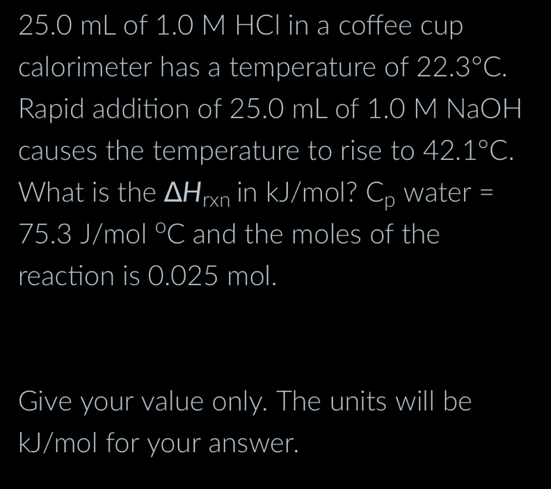 25.0 mL of 1.0 M HCI in a coffee cup 
calorimeter has a temperature of 22.3°C. 
Rapid addition of 25.0 mL of 1.0 M NaOH 
causes the temperature to rise to 42.1°C. 
What is the △ H_r* n in kJ/mol? C_p water =
75.3J/mol°C and the moles of the 
reaction is 0.025 mol. 
Give your value only. The units will be
kJ/mol for your answer.