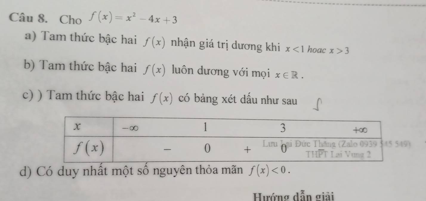 Cho f(x)=x^2-4x+3
a) Tam thức bậc hai f(x) nhận giá trị dương khi x<1</tex> hoac x>3
b) Tam thức bậc hai f(x) luôn dương với mọi x∈ R.
c) ) Tam thức bậc hai f(x) có bảng xét dầu như sau
d) Có duy nhất một số nguyên thỏa mãn f(x)<0.
Hướng dẫn giải