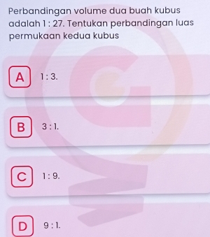 Perbandingan volume dua buah kubus
adalah 1:27. Tentukan perbandingan luas
permukaan kedua kubus
A 1:3.
B 3:1.
C 1:9.
D 9:1.