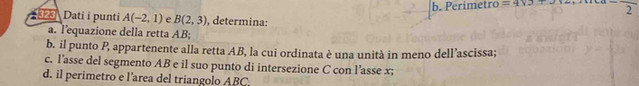 b. Perimetro =4* 3+3 2 
Dati i punti A(-2,1) e B(2,3) , determina:
a. Tequazione della retta AB;
b. il punto P, appartenente alla retta AB, la cui ordinata è una unità in meno dell’ascissa;
c. l’asse del segmento AB e il suo punto di intersezione C con l’asse x;
d. il perimetro e l’area del triangolo ABC.