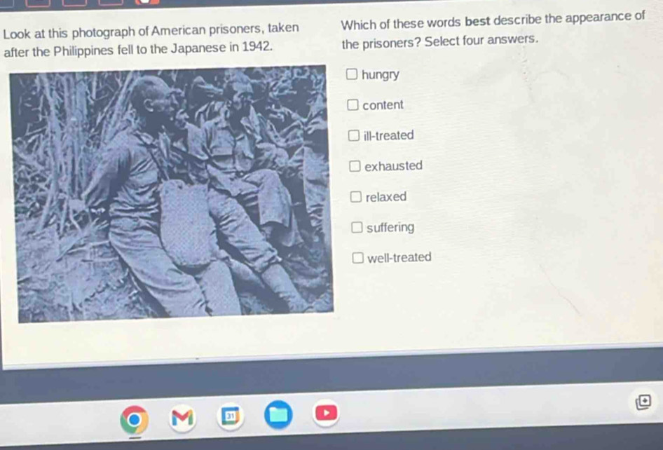 Look at this photograph of American prisoners, taken Which of these words best describe the appearance of
after the Philippines fell to the Japanese in 1942. the prisoners? Select four answers.
ungry
ontent
l-treated
xhausted
elaxed
uffering
well-treated