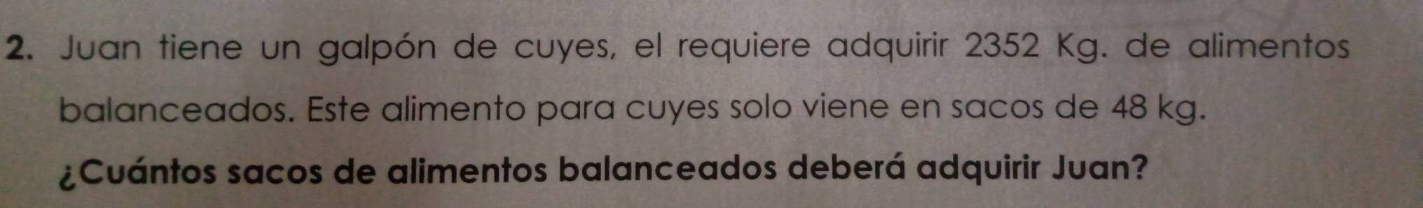 Juan tiene un galpón de cuyes, el requiere adquirir 2352 Kg. de alimentos 
balanceados. Este alimento para cuyes solo viene en sacos de 48 kg. 
¿Cuántos sacos de alimentos balanceados deberá adquirir Juan?