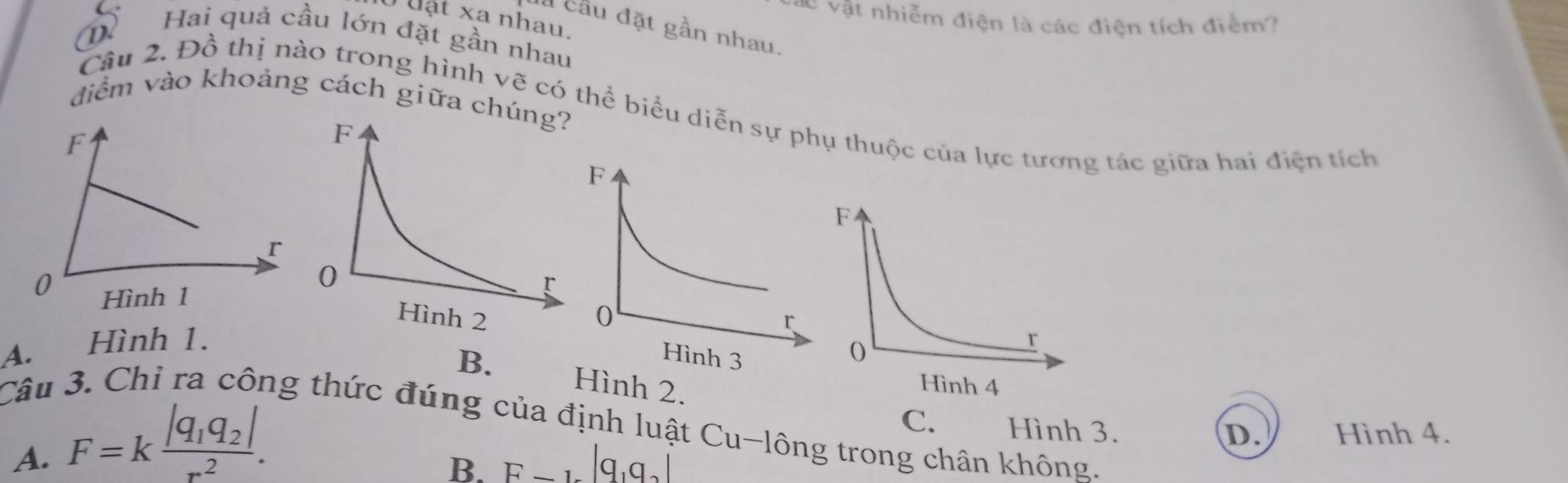 vật nhiễm điện là các điện tích điểm?
uật xa nhau.
à cầu đặt gần nhau.
D Hai quả cầu lớn đặt gần nhau
điểm vào khoảng cách giữa ch
Câu 2. Đồ thị nào trong hình vẽ có thể biểu diễn sự phụ thuộc của lực tương tác giữa hai điện tích
A. Hình 1.
B. Hình 2.
Câu 3. Chỉ ra công thức đúng của định luật Cu-lông trong chân không. C. Hình 3.
A. F=kfrac |q_1q_2|r^2.
D. Hình 4.
B. F-1-|q_1q_2|