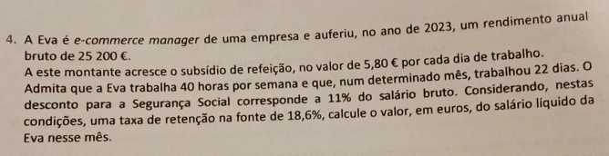 A Eva é e-commerce manager de uma empresa e auferiu, no ano de 2023, um rendimento anual 
bruto de 25 200 €. 
A este montante acresce o subsídio de refeição, no valor de 5,80 € por cada dia de trabalho. 
Admita que a Eva trabalha 40 horas por semana e que, num determinado mês, trabalhou 22 dias. O 
desconto para a Segurança Social corresponde a 11% do salário bruto. Considerando, nestas 
condições, uma taxa de retenção na fonte de 18,6%, calcule o valor, em euros, do salário líquido da 
Eva nesse mês.