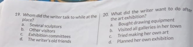 Whom did the writer talk to while at the
20. What did the writer want to do after
place?
the art exhibition?
a. Several sculptors
a. Bought drawing equipment
b. Other visitors
b. Visited all galleries in her town
c. Exhibition committees
c. Tried making her own art
d. The writer's old friends d. Planned her own exhibition