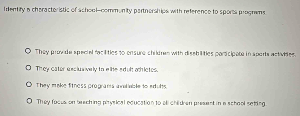 Identify a characteristic of school—community partnerships with reference to sports programs.
They provide special facilities to ensure children with disabilities participate in sports activities.
They cater exclusively to elite adult athletes.
They make fitness programs available to adults.
They focus on teaching physical education to all children present in a school setting.