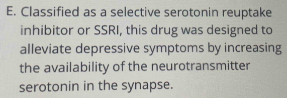 Classified as a selective serotonin reuptake 
inhibitor or SSRI, this drug was designed to 
alleviate depressive symptoms by increasing 
the availability of the neurotransmitter 
serotonin in the synapse.