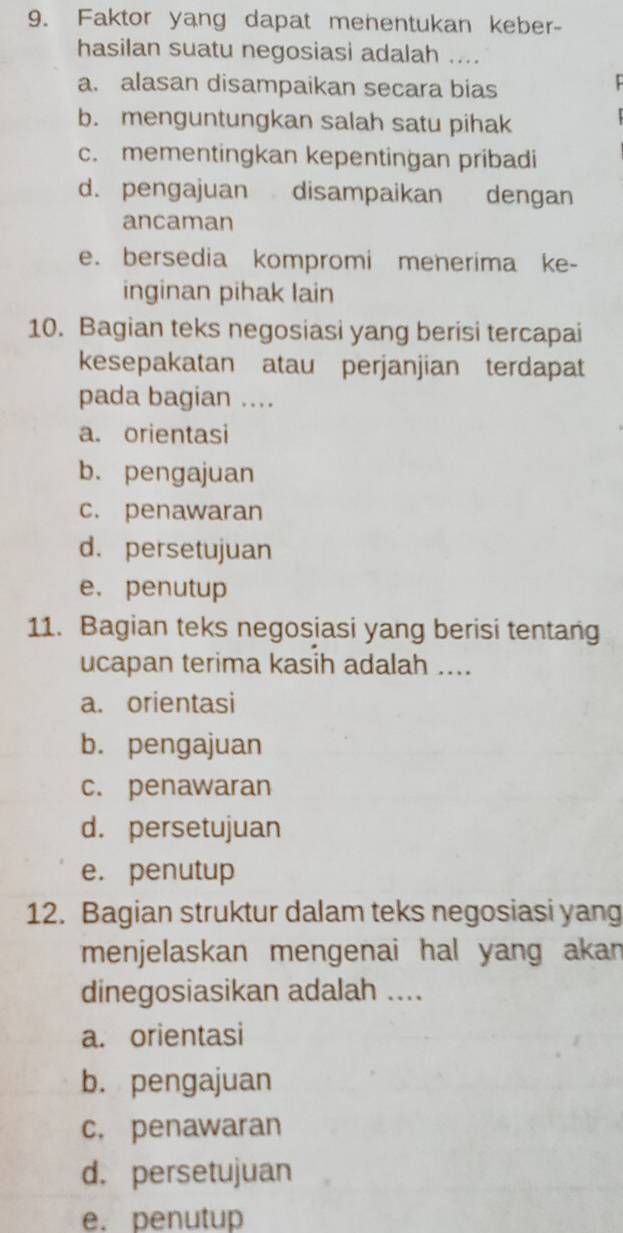 Faktor yang dapat menentukan keber-
hasilan suatu negosiasi adalah ....
a. alasan disampaikan secara bias
b. menguntungkan salah satu pihak
c. mementingkan kepentingan pribadi
d. pengajuan disampaikan dengan
ancaman
e. bersedia kompromi meherima ke-
inginan pihak lain
10. Bagian teks negosiasi yang berisi tercapai
kesepakatan atau perjanjian terdapat
pada bagian ....
a. orientasi
b. pengajuan
c. penawaran
d. persetujuan
e. penutup
11. Bagian teks negosiasi yang berisi tentang
ucapan terima kasih adalah ....
a. orientasi
b. pengajuan
c. penawaran
d. persetujuan
e. penutup
12. Bagian struktur dalam teks negosiasi yang
menjelaskan mengenai hal yang akan
dinegosiasikan adalah ....
a. orientasi
b. pengajuan
c. penawaran
d. persetujuan
e. penutup