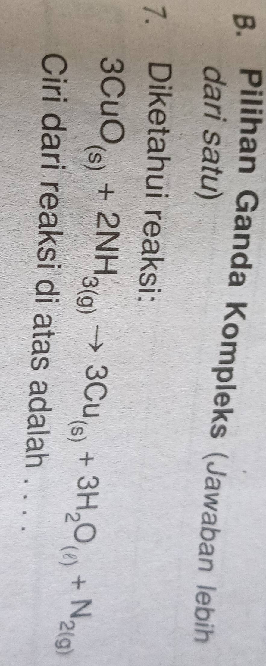 Pilihan Ganda Kompleks (Jawaban lebih 
dari satu) 
7. Diketahui reaksi:
3CuO_(s)+2NH_3(g)to 3Cu_(s)+3H_2O_(ell )+N_2(g)
Ciri dari reaksi di atas adalah . . . .