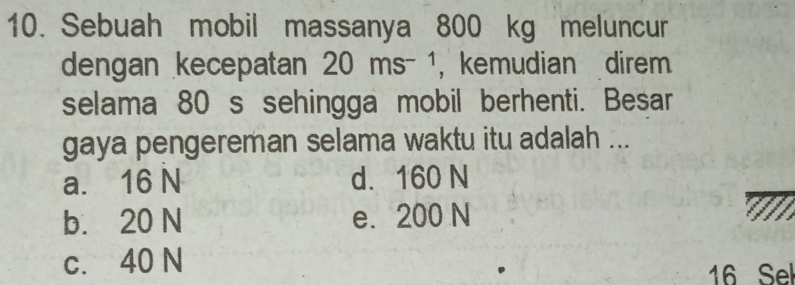 Sebuah mobil massanya 800 kg meluncur
dengan kecepatan 20ms^(-1) ， kemudian direm
selama 80 s sehingga mobil berhenti. Besar
gaya pengereman selama waktu itu adalah ...
a. 16 N d. 160 N
b. 20 N e. 200 N
c. 40 N
16 Sel