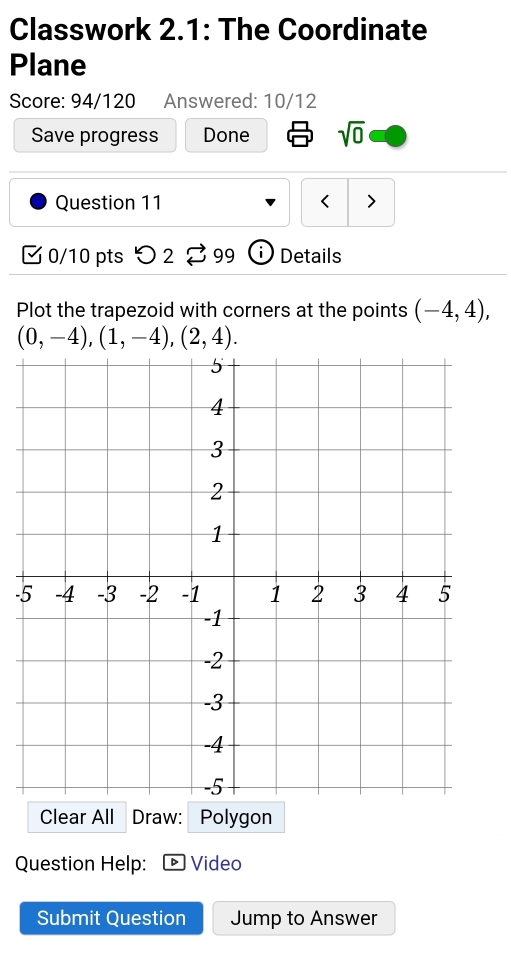 Classwork 2.1: The Coordinate 
Plane 
Score: 94/120 Answered: 10/12 
Save progress Done sqrt(0) 
Question 11 < > 
0/10 pts つ 2 2 ;99 Details 
Plot the trapezoid with corners at the points (-4,4),
(0,-4), (1,-4), (2,4). 
- 
Clear All Draw: Polygon 
Question Help: Video 
Submit Question Jump to Answer