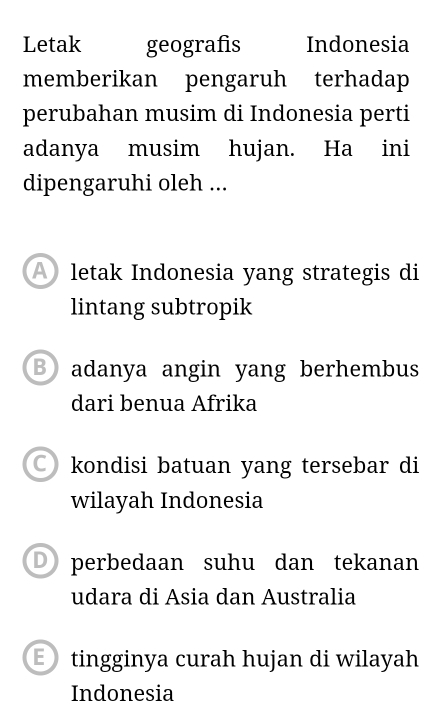 Letak geografis Indonesia
memberikan pengaruh terhadap
perubahan musim di Indonesia perti
adanya musim hujan. Ha ini
dipengaruhi oleh ...
letak Indonesia yang strategis di
lintang subtropik
B adanya angin yang berhembus
dari benua Afrika
kondisi batuan yang tersebar di
wilayah Indonesia
perbedaan suhu dan tekanan
udara di Asia dan Australia
E tingginya curah hujan di wilayah
Indonesia