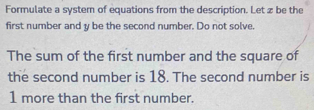 Formulate a system of equations from the description. Let æ be the 
first number and y be the second number. Do not solve. 
The sum of the first number and the square of 
the second number is 18. The second number is
1 more than the first number.