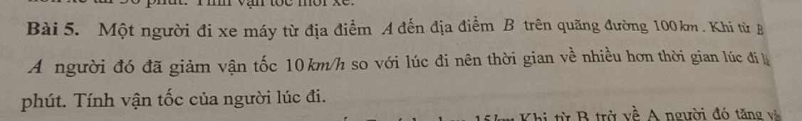 Một người đi xe máy từ địa điểm A đến địa điểm B trên quãng đường 100km. Khi từ B 
A người đó đã giảm vận tốc 10km/h so với lúc đi nên thời gian về nhiều hơn thời gian lúc đi k 
phút. Tính vận tốc của người lúc đi. 
Khi từ B trở về A người đó tăng và