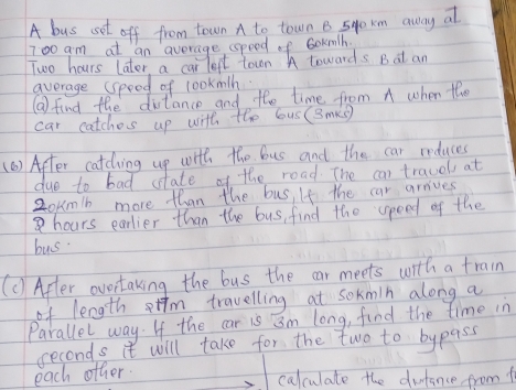 A bus sot off from town A to town B 54o xm away at
700 am at an average speed of 6okmh.
Two hours later, a car lept town A towards B at an 
average (speed of lookmlh 
( find the distance and the time from A when the 
car catches up with the bus (Bmks) 
(6 ) After catching up with the bus and the car reduces 
due to bad state of the road. The can travel at
20kmb more than the bus, If the car arrives
8hours earlier than the bus, find the speed of the 
bus 
(C) After ovortaking the bus the car meets with a train 
of length etfm travelling at sokmin along a 
Parallel way. If the car is im long, find the time in
seconds it will take for the two to bypass 
each other 
calculate the dintance from