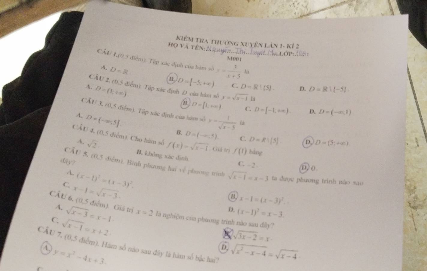 KIêM TRA thường XuyÊn Lản 1- kỉ 2
họ và tên:Nhhkx...m..Inh...Lớp:đà 
M00 1
CÂU L.(0,5 điểm). Tập xác định của hàm số x= 3/x+5 la
A. D=R.
B. D=[-5,+∈fty ) C. D=R| 5 . D. D=R| -5 .
A. D=(1;+∈fty ).
CẤU 2, (0,5 điểm). Tập xác định D của hàm số y=sqrt(x-1)1 D. D=(-∈fty ,1)
B. D=[1;+∈fty ) C. D=[-1;+∈fty ).
CÂU 3, (0,5 điểm). Tập xác định của hàm số y= 1/sqrt(x-5)  là
A. D=(-∈fty ,5].
B. D=(-∈fty ,5). C. D=R!(5). D. D=(5;+∈fty ).
CÂU 4, (0,5 điểm). Cho hàm số f(x)=sqrt(x-1). Giá trị f(1) bằng
A. sqrt(2)
B. không xác định C. - 2 D) 0.
dây?
CẤU 5, (0,5 điểm). Bình phương hai về phương trình sqrt(x-1)=x-3 ta được phương trinh nào sao
A. (x-1)^2=(x-3)^2.
C. x-1=sqrt(x-3).
B, x-1=(x-3)^2.
A. sqrt(x-3)=x-1·
D. (x-1)^2=x-3.
CÂU 6, (0,5 điểm). Giá trị x=2 là nghiệm của phương trinh nào sau đây?
C. sqrt(x-1)=x+2
sqrt(3x-2)=x
CẤU 7, (0,5 điểm). Hàm số nào sau đây là hàm số bậc hai?
D
(A) y=x^2-4x+3. sqrt(x^2-x-4)=sqrt(x-4)