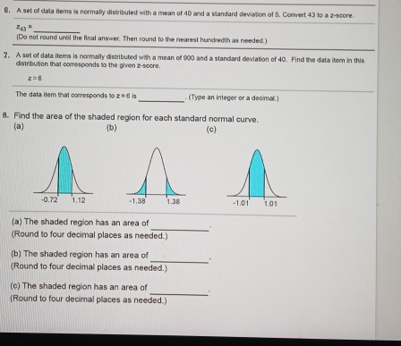 A set of data items is normally distributed with a mean of 40 and a standard deviation of 5. Convert 43 to a z-score. 
_ z_43=
(Do not round unal the final answer. Then round to the nearest hundredth as needed.) 
7. A set of data items is normally distributed with a mean of 900 and a standard deviation of 40. Find the data item in this 
distribution that corresponds to the given z-score.
z=6
The data item that corresponds to z=6 5_ . (Type an integer or a decimal) 
8. Find the area of the shaded region for each standard normal curve. 
(a) (b) (c) 

_ 
(a) The shaded region has an area of 
(Round to four decimal places as needed.) 
_ 
(b) The shaded region has an area of . 
(Round to four decimal places as needed.) 
_ 
(c) The shaded region has an area of 
(Round to four decimal places as needed.)