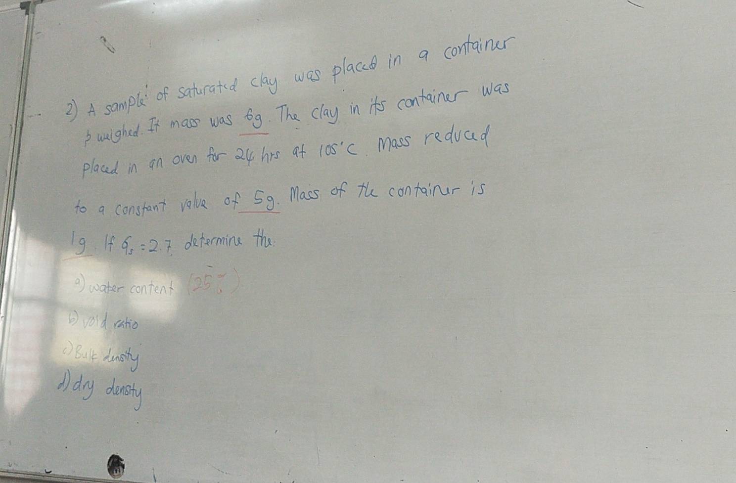 A sample of saturated clay was place in a container 
b wuighed. It mass was 6g. The clay in its container was 
placed in an oven for 24 hrs af 105°C Mass reduad 
to a constant value of 59. Macs of the containur is
1g If 9_5=2.7 determine the 
) water content (25°C)
②vold ratio 
() Bult dunisty 
A) dry dansty