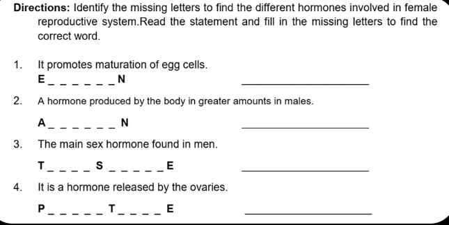 Directions: Identify the missing letters to find the different hormones involved in female 
reproductive system.Read the statement and fill in the missing letters to find the 
correct word. 
1. It promotes maturation of egg cells. 
E _N 
_ 
2. A hormone produced by the body in greater amounts in males. 
_A 
N 
_ 
3. The main sex hormone found in men. 
__ 
T S E_ 
4. It is a hormone released by the ovaries. 
P __T _E_