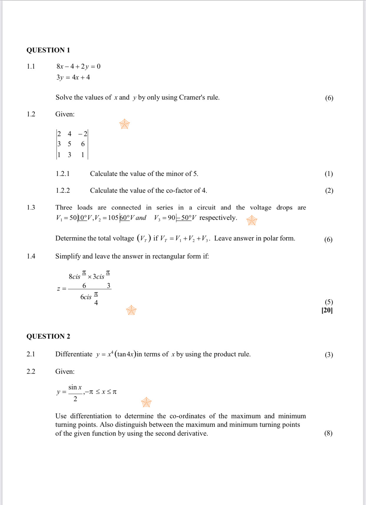 1.1 8x-4+2y=0
3y=4x+4
Solve the values of x and y by only using Cramer's rule. (6) 
1.2 Given:
beginvmatrix 2&4&-2 3&5&6 1&3&1endvmatrix
1.2.1 Calculate the value of the minor of 5. (1) 
1.2.2 Calculate the value of the co-factor of 4. (2) 
1.3 Three loads are connected in series in a circuit and the voltage drops are
V_1=50_ 10°V, V_2=105_ 60°V and V_3=90 -50°V respectively. 
Determine the total voltage (V_T) if V_T=V_1+V_2+V_3. Leave answer in polar form. (6) 
1.4 Simplify and leave the answer in rectangular form if:
z=frac 8cis^(frac π)3* 3cis^(frac π)36cis frac 
(5) 
[20] 
QUESTION 2 
2.1 Differentiate y=x^4(tan 4x) in terms of x by using the product rule. (3) 
2.2 Given:
y= sin x/2 , -π ≤ x≤ π
Use differentiation to determine the co-ordinates of the maximum and minimum 
turning points. Also distinguish between the maximum and minimum turning points 
of the given function by using the second derivative. (8)