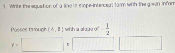 Write the equation of a line in slope-intercept form with the given infor 
Passes through (4,8) with a slope of - 1/2 
y=□ * □ ||t| ^circ 