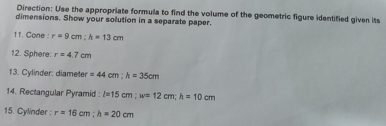 Direction: Use the appropriate formula to find the volume of the geometric figure identified given its 
dimensions. Show your solution in a separate paper. 
11. Cone : r=9cm; h=13cm
12. Sphere: r=4.7cm
13. Cylinder: diameter =44cm; h=35cm
14. Rectangular Pyramid : l=15cm; w=12cm; h=10cm
15. Cylinder : r=16cm; h=20cm