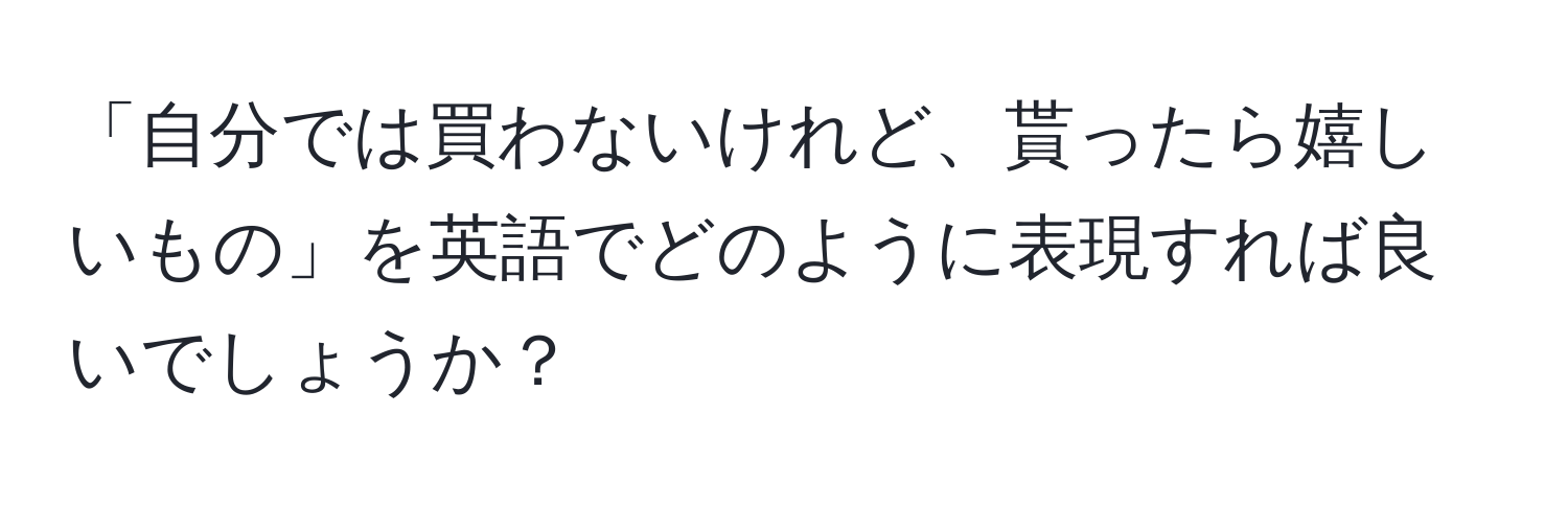 「自分では買わないけれど、貰ったら嬉しいもの」を英語でどのように表現すれば良いでしょうか？