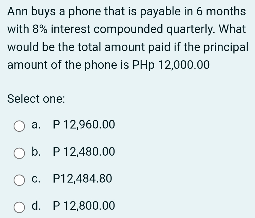 Ann buys a phone that is payable in 6 months
with 8% interest compounded quarterly. What
would be the total amount paid if the principal
amount of the phone is PHp 12,000.00
Select one:
a. P 12,960.00
b. P 12,480.00
c. P12,484.80
d. P 12,800.00