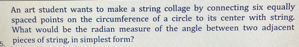 An art student wants to make a string collage by connecting six equally 
spaced points on the circumference of a circle to its center with string. 
What would be the radian measure of the angle between two adjacent 
5. pieces of string, in simplest form?