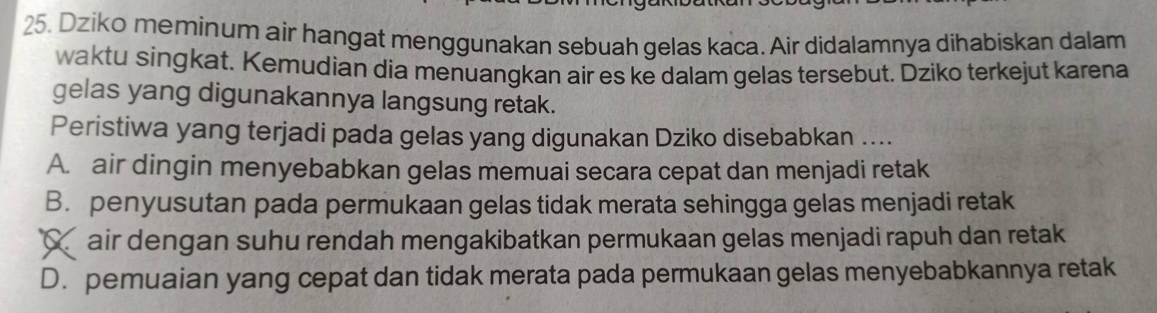 Dziko meminum air hangat menggunakan sebuah gelas kaca. Air didalamnya dihabiskan dalam
waktu singkat. Kemudian dia menuangkan air es ke dalam gelas tersebut. Dziko terkejut karena
gelas yang digunakannya langsung retak.
Peristiwa yang terjadi pada gelas yang digunakan Dziko disebabkan ....
A. air dingin menyebabkan gelas memuai secara cepat dan menjadi retak
B. penyusutan pada permukaan gelas tidak merata sehingga gelas menjadi retak
C air dengan suhu rendah mengakibatkan permukaan gelas menjadi rapuh dan retak
D. pemuaian yang cepat dan tidak merata pada permukaan gelas menyebabkannya retak