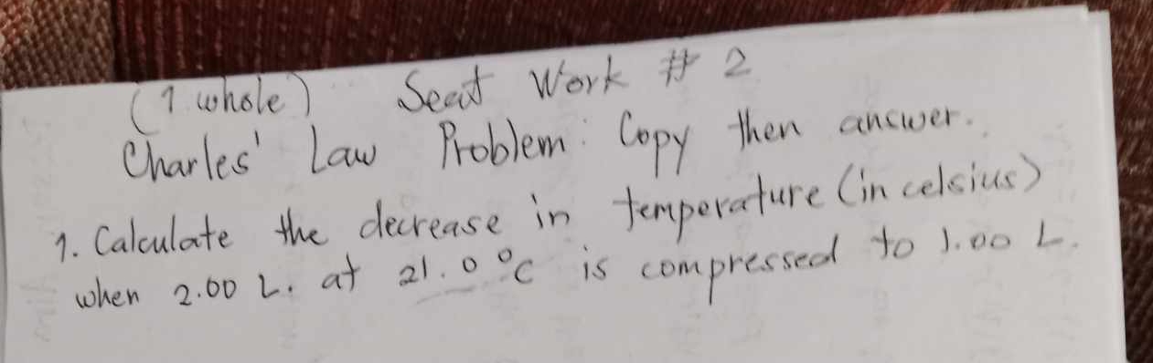 (1 whole) Sead Work #2 
Charles' Law Problem Copy then answer. 
1. Calculate the decrease in temperature (in celsius) 
when 2: 00 L. at 21.0°C is compressed to 1. 00 L