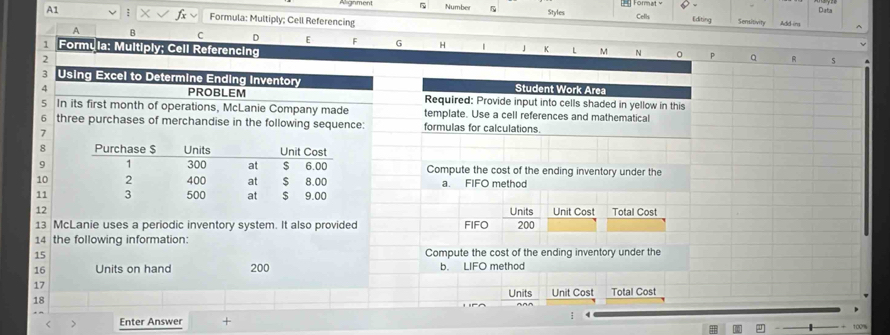 rghment 5 Numbe Format 
A1 : Formula: Multiply; Cell Referencing Styles Celh Editing Sensitivity Add-ins Data 
A B C D E F G H | 」 K L 
1 Formyla: Multiply; Cell Referencing M N 0 P Q 5 
2 
3 Using Excel to Determine Ending inventory Student Work Area 
4 PROBLEM Required: Provide input into cells shaded in yellow in this 
5 In its first month of operations, McLanie Company made template. Use a cell references and mathematical 
6 three purchases of merchandise in the following sequence: formulas for calculations. 
7 
8 
9 Compute the cost of the ending inventory under the 
10 a. FIFO method 
11 
12Units Unit Cost Total Cost 
13 McLanie uses a periodic inventory system. It also provided FIFO 200
14 the following information: 
15 Compute the cost of the ending inventory under the
16 Units on hand 200 b. LIFO method 
17 
Units Unit Cost Total Cost 
18 
< > Enter Answer +