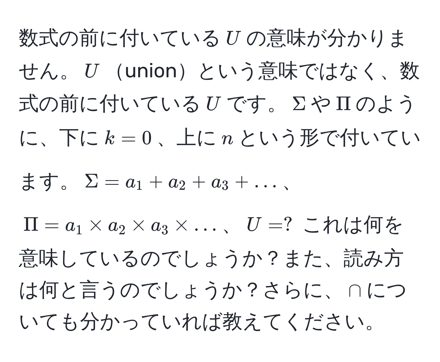 数式の前に付いている$U$の意味が分かりません。$U$unionという意味ではなく、数式の前に付いている$U$です。$Sigma$や$Pi$のように、下に$k=0$、上に$n$という形で付いています。$Sigma = a_1 + a_2 + a_3 + ...$、$Pi = a_1 * a_2 * a_3 * ...$、$U = ?$ これは何を意味しているのでしょうか？また、読み方は何と言うのでしょうか？さらに、$∩$についても分かっていれば教えてください。