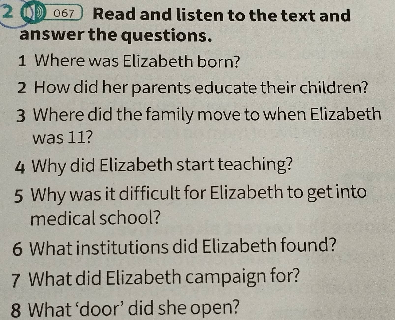 2( 067 Read and listen to the text and 
answer the questions. 
1 Where was Elizabeth born? 
2 How did her parents educate their children? 
3 Where did the family move to when Elizabeth 
was 11? 
4 Why did Elizabeth start teaching? 
5 Why was it difficult for Elizabeth to get into 
medical school? 
6 What institutions did Elizabeth found? 
7 What did Elizabeth campaign for? 
8 What ‘door’ did she open?