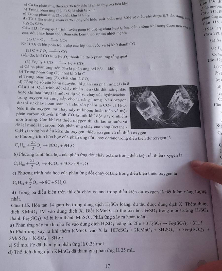 #) Cả ba phản ứng theo sơ đồ trên đều là phản ứng oxi hóa khứ
Câu 116. [k
b) Trong phản ứng (1), FeS_2 là chất bị khử.
chứn nguyên
c) Trong phân ứng (2), chất khử là SO_2.
Câu 117. (E
d) Từ 1 tần quặng chửa 60% F eS_2 với hiệu suất phản ứng 80% sẽ điều chế được 0,7 tần dung địch phản ứng trì
H₂SO₄ 98%.
Câu 118.
Câu 113. Trong quá trình luyện gang từ quặng chứa F e_2O_3 3, ban đầu không khí nóng được nén vào l 1 INO_3 là 8
cao, đốt cháy hoàn toàn than cốc kèm theo sự tỏa nhiệt mạnh:
Câu 119,
(1) C+O_2to CO_2 (a) S+
Khí CO_2 đi lên phía trên, gặp các lớp than cốc và bị khử thành CO.
(2) C+CO_2xrightarrow rCO
(c) H
Tiếp đó, khí CO khử Fe_2O_3 thành Fe theo phản ứng tổng quát: Có ba
(3) Fe_2O_3+COto Fe+CO_2 Câu 12(
a) Cả ba phản ứng trên đều là phản ứng oxi hóa - khử. (a)C
b) Trong phản ứng (1), chất khử là C. (b) 2
c) Trong phản ứng (2), chất khử là CO_2. (c)
d) Tổng hhat c số cân bằng nguyên, tối giản của phản ứng (3) là 8.
Câu 114. Quá trình đốt cháy nhiên liệu (khí đốt, xăng, dầu(d)
hoặc khí hóa lỏng) là một ví dụ về sự cháy của hydrocacbon(e)
trong oxygen và cung cấp cho ta năng lượng. Nếu oxyge
Có
dự thì sự cháy hoàn toàn và cho sản phẩm là CO_2 và H_2O. Câu
Nếu thiếu oxygen, sự cháy xảy ra không hoàn toàn và mộ
phần carbon chuyền thành CO là một khí độc gây ô nhiễ
môi trường. Còn khi rất thiếu oxygen thì chi tạo ra nước v
để lại muội là carbon. Xét phản ứng cháy của xăng (octane
C_8H_18) trong ba điều kiện dư oxygen, thiếu oxygen và rất thiếu oxygen
Ci
a) Phương trình hóa học của phản ứng đốt cháy octane trong điều kiện dư oxygen là
C_8H_18+ 25/2 O_2to 8CO_2+9H_2O
C
S
b) Phương trình hóa học của phản ứng đốt cháy octane trong điều kiện rất thiếu oxygen là

C_8H_18+ 21/2 O_2to 4CO_2+4CO+9H_2O
c) Phương trình hóa học của phản ứng đốt cháy octane trong điều kiện thiếu oxygen là
C_8H_18+ 9/2 O_2to 8C+9H_2O
d) Trong ba điều kiện trên thì đốt cháy octane trong điều kiện dư oxygen là tiết kiệm năng lượng
nhất.
Câu 115. Hòa tan 14 gam Fe trong dung dịch H_2SO_4 loãng, dư thu được dung dịch X. Thêm dung
dịch KMnO_4 1M vào dung dịch X. Biết KMnO_4 có thể oxi hóa FeSO_4 trong môi trường H_2SO_4
thành Fe_2(SO_4) 3 và bị khử thành MnSO_4. Phản ứng xảy ra hoàn toàn.
a) Phản ứng xảy ra khi cho Fe vào dung dịch H_2SO_4 loãng là: 2Fe+3H_2SO_4to Fe_2(SO_4)_3+3H_2uparrow
b) Phản ứng xảy ra khi thêm KMnO_4 vào X là: 10FeSO_4+2KMnO_4+8H_2SO_4to 5Fe_2(SO_4)_3+
2MnSO_4+K_2SO_4+8H_2O
c) Số mol Fe đã tham gia phản ứng là 0,25 mol.
d) Thể tích dung dịch KMnO4 đã tham gia phản ứng là 25 mL.
17