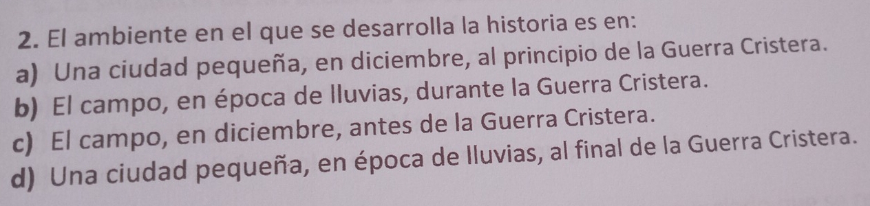 El ambiente en el que se desarrolla la historia es en:
a) Una ciudad pequeña, en diciembre, al principio de la Guerra Cristera.
b) El campo, en época de lluvias, durante la Guerra Cristera.
c) El campo, en diciembre, antes de la Guerra Cristera.
d) Una ciudad pequeña, en época de lluvias, al final de la Guerra Cristera.