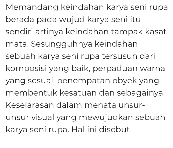 Memandang keindahan karya seni rupa 
berada pada wujud karya seni itu 
sendiri artinya keindahan tampak kasat 
mata. Sesungguhnya keindahan 
sebuah karya seni rupa tersusun dari 
komposisi yang baik, perpaduan warna 
yang sesuai, penempatan obyek yang 
membentuk kesatuan dan sebagainya. 
Keselarasan dalam menata unsur- 
unsur visual yang mewujudkan sebuah 
karya seni rupa. Hal ini disebut