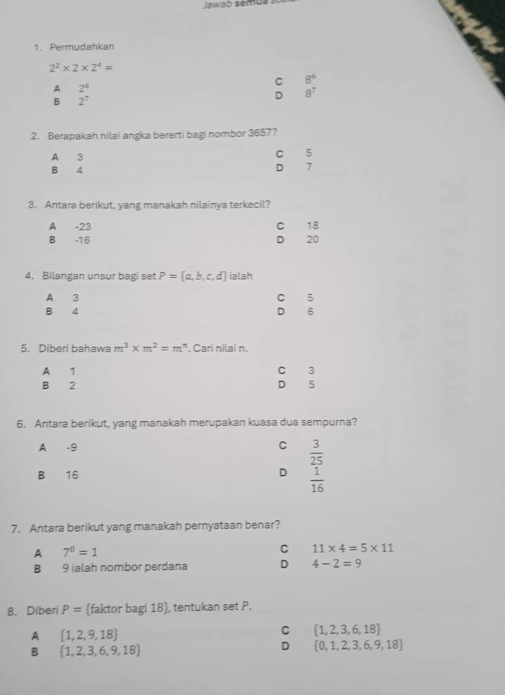 Jawab semua
1. Permudahkan
2^2* 2* 2^4=
C 8^6
A 2^6
B 2^7
D 8^7
2. Berapakah nilai angka bererti bagi nombor 3657?
C 5
B 4 D 7
3. Antara berikut, yang manakah nilainya terkecil?
A -23 C 18
B -16 D 20
4. Bilangan unsur bagi set P= a,b,c,d ialah
A 3 C 5
B 4 D 6
5. Diberi bahawa m^3* m^2=m^n. Cari nilai n.
A 1 C 3
B 2 D 5
6. Antara berikut, yang manakah merupakan kuasa dua sempurna?
A -9 C  3/25 
B 16 D  1/16 
7. Antara berikut yang manakah pernyataan benar?
A 7^0=1
C 11* 4=5* 11
B 9 ialah nombor perdana D 4-2=9
8. Diberi P= faktor bagi 18 , tentukan set P.
A  1,2,9,18
C  1,2,3,6,18
B  1,2,3,6,9,18
D  0,1,2,3,6,9,18