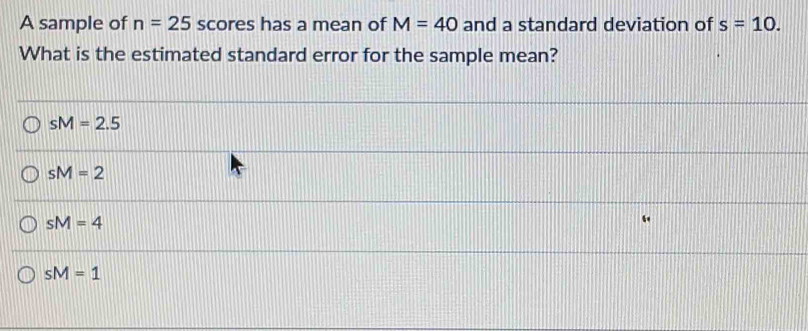 A sample of n=25 scores has a mean of M=40 and a standard deviation of s=10. 
What is the estimated standard error for the sample mean?
sM=2.5
sM=2
sM=4
sM=1