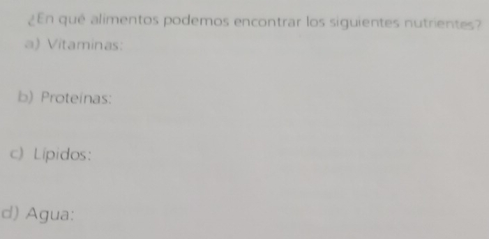 ¿En qué alimentos podemos encontrar los siguientes nutrientes? 
a) Vitaminas: 
b) Proteinas: 
c) Lípidos: 
d) Agua: