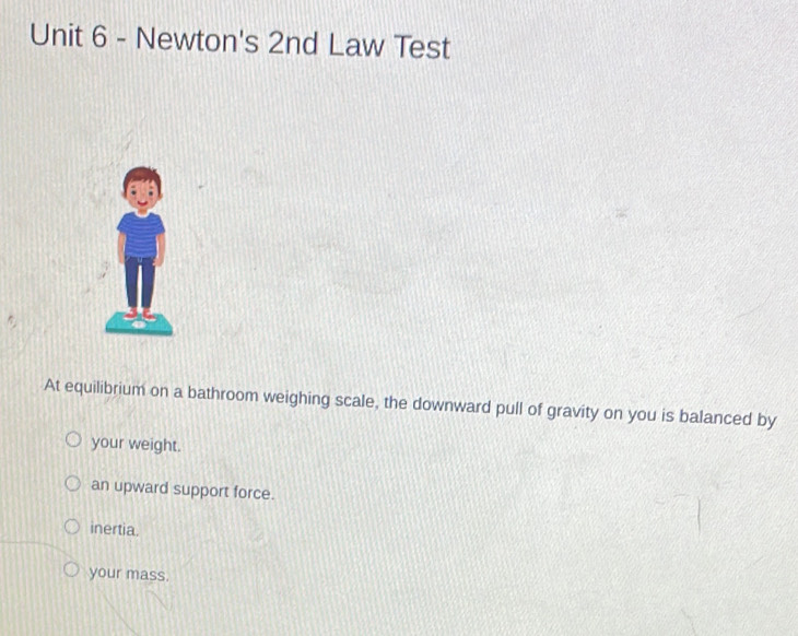 Newton's 2nd Law Test
At equilibrium on a bathroom weighing scale, the downward pull of gravity on you is balanced by
your weight.
an upward support force.
inertia.
your mass.